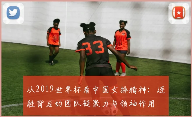 从2019世界杯看中国女排精神：连胜背后的团队凝聚力与领袖作用