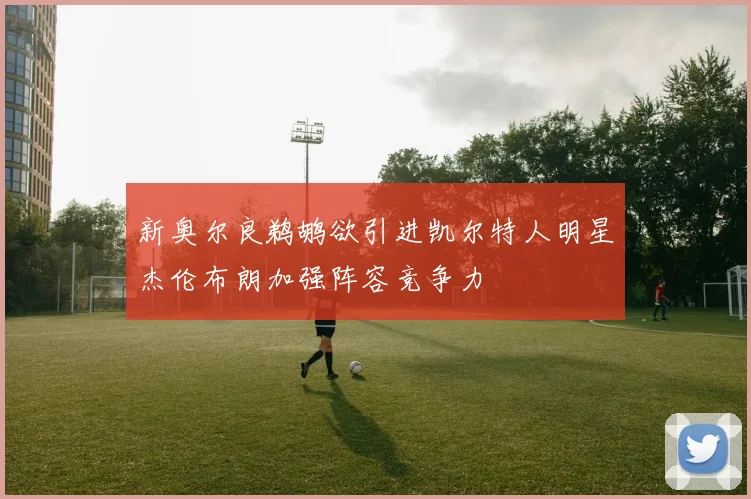 新奥尔良鹈鹕欲引进凯尔特人明星杰伦布朗加强阵容竞争力