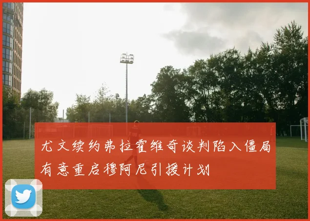 尤文续约弗拉霍维奇谈判陷入僵局有意重启穆阿尼引援计划