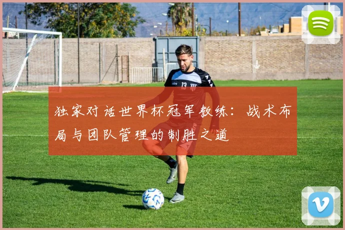独家对话世界杯冠军教练：战术布局与团队管理的制胜之道