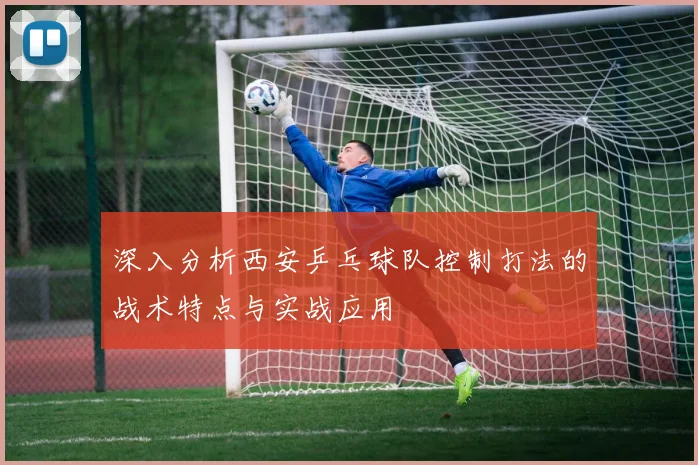 深入分析西安乒乓球队控制打法的战术特点与实战应用