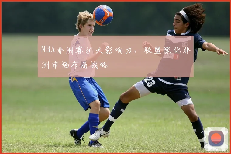 NBA非洲赛扩大影响力，联盟深化非洲市场布局战略
