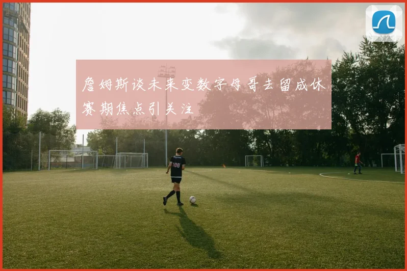 詹姆斯谈未来变数字母哥去留成休赛期焦点引关注