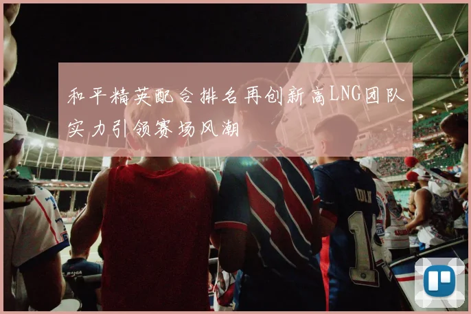 和平精英配合排名再创新高LNG团队实力引领赛场风潮