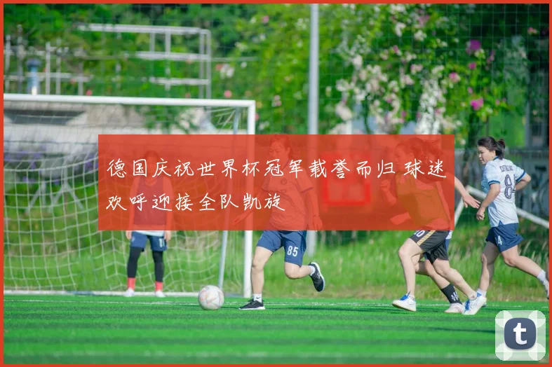 德国庆祝世界杯冠军载誉而归 球迷欢呼迎接全队凯旋