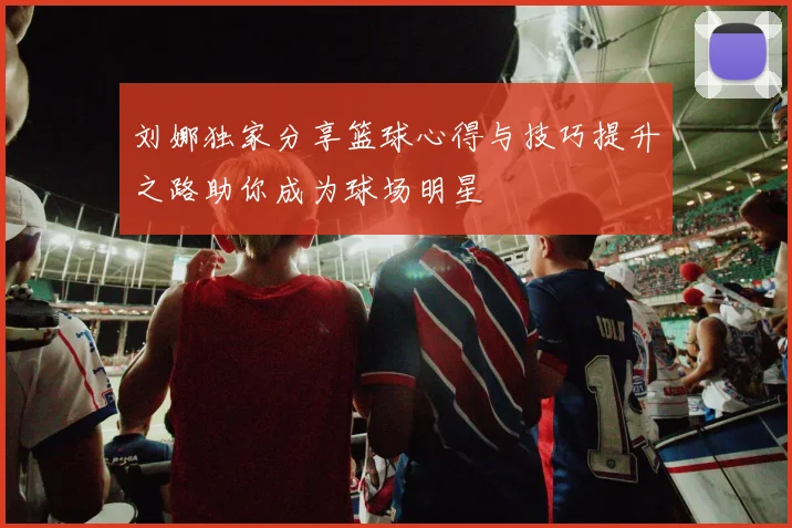 刘娜独家分享篮球心得与技巧提升之路助你成为球场明星