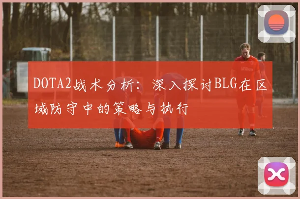 DOTA2战术分析：深入探讨BLG在区域防守中的策略与执行