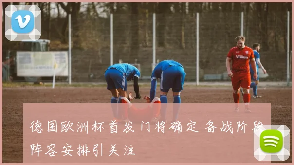 德国欧洲杯首发门将确定 备战阶段阵容安排引关注