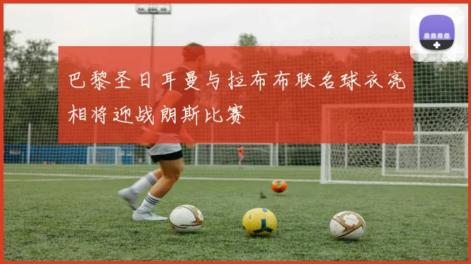 巴黎圣日耳曼与拉布布联名球衣亮相将迎战朗斯比赛