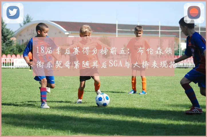 18届季后赛得分榜前五：布伦森领衔东契奇紧随其后SGA与大桥表现抢眼