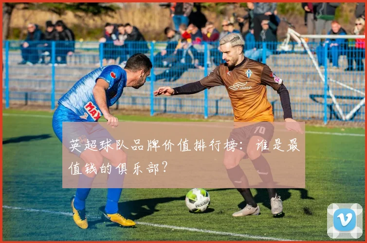 英超球队品牌价值排行榜：谁是最值钱的俱乐部？